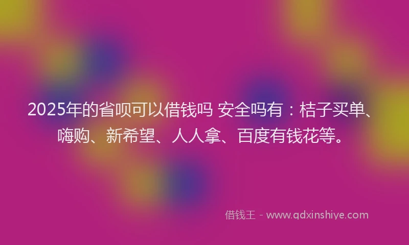 2025年的省呗可以借钱吗 安全吗有：桔子买单、嗨购、新希望、人人拿、百度有钱花等。