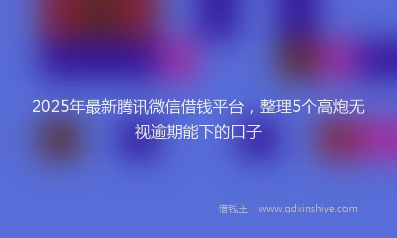 2025年最新腾讯微信借钱平台，整理5个高炮无视逾期能下的口子