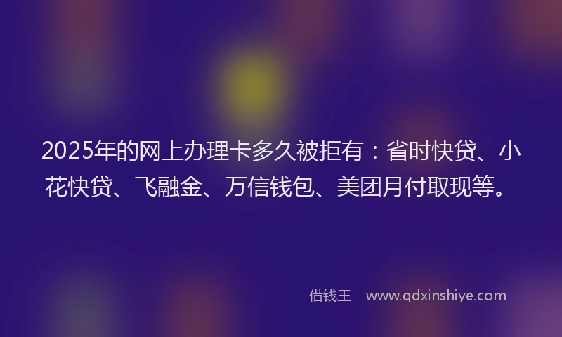 2025年的网上办理卡多久被拒有：省时快贷、小花快贷、飞融金、万信钱包、美团月付取现等。