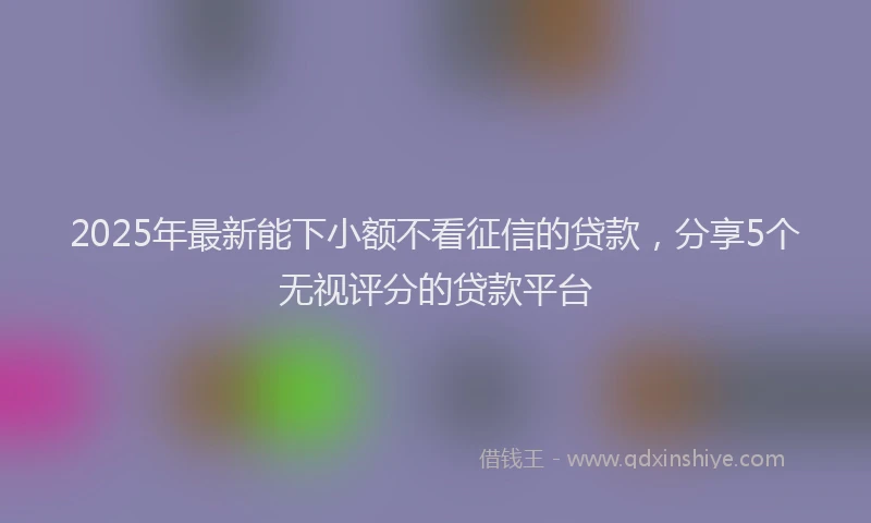 2025年最新能下小额不看征信的贷款，分享5个无视评分的贷款平台