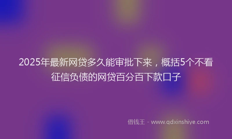2025年最新网贷多久能审批下来，概括5个不看征信负债的网贷百分百下款口子