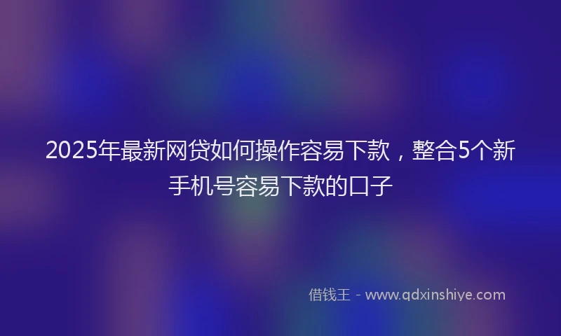 2025年最新网贷如何操作容易下款，整合5个新手机号容易下款的口子