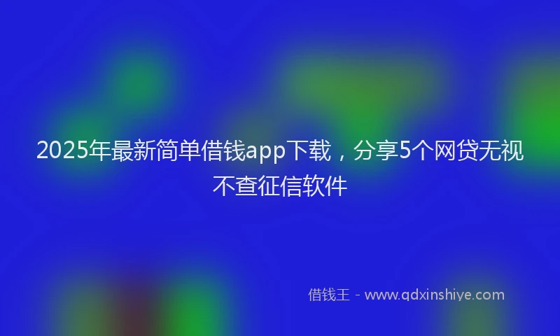 2025年最新简单借钱app下载，分享5个网贷无视不查征信软件