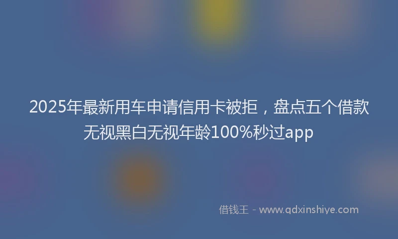 2025年最新用车申请信用卡被拒，盘点五个借款无视黑白无视年龄100%秒过app