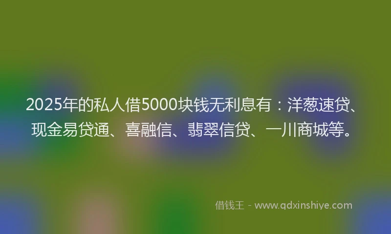 2025年的私人借5000块钱无利息有：洋葱速贷、现金易贷通、喜融信、翡翠信贷、一川商城等。