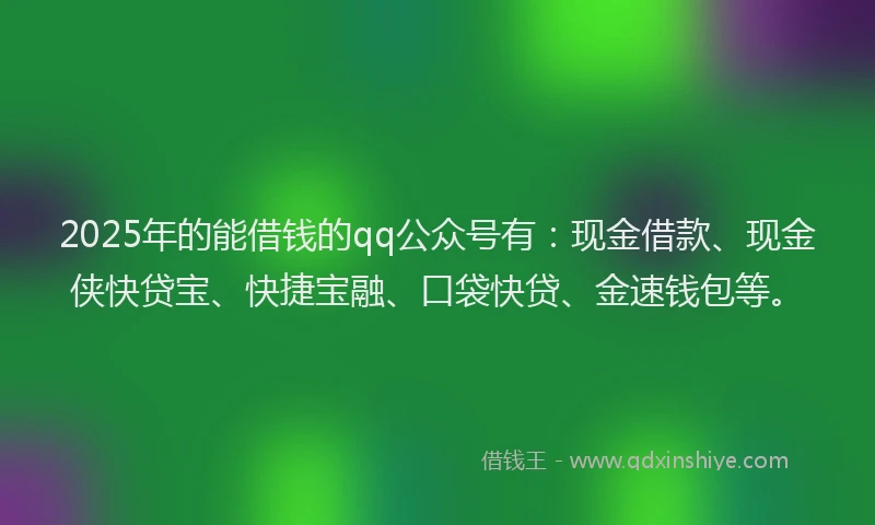 2025年的能借钱的qq公众号有：现金借款、现金侠快贷宝、快捷宝融、口袋快贷、金速钱包等。