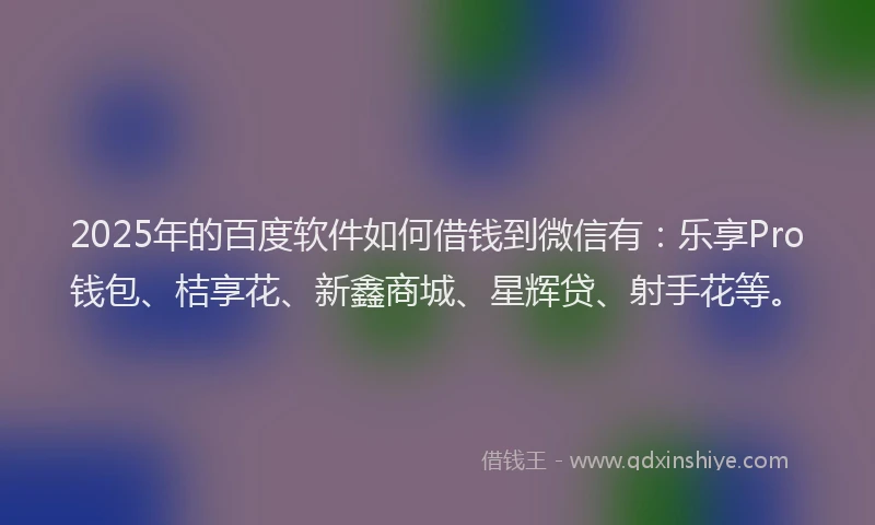 2025年的百度软件如何借钱到微信有：乐享Pro钱包、桔享花、新鑫商城、星辉贷、射手花等。