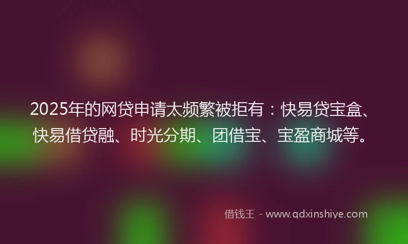 2025年的网贷申请太频繁被拒有:快易贷宝盒、快易借贷融、时光分期、团借宝、宝盈商城等。