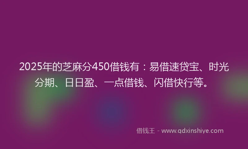 2025年的芝麻分450借钱有：易借速贷宝、时光分期、日日盈、一点借钱、闪借快行等。