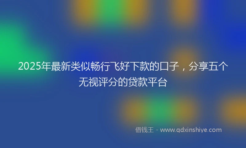 2025年最新类似畅行飞好下款的口子，分享五个无视评分的贷款平台