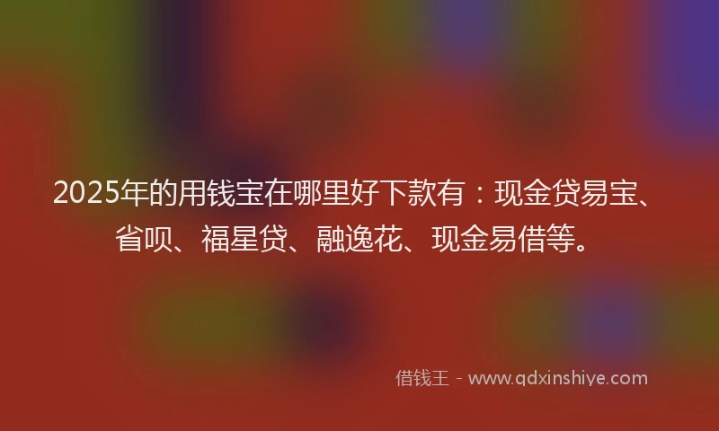 2025年的用钱宝在哪里好下款有：现金贷易宝、省呗、福星贷、融逸花、现金易借等。