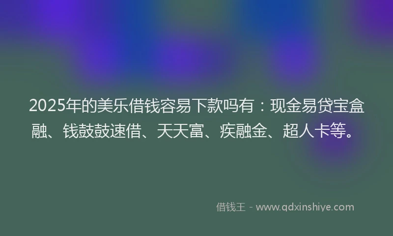 2025年的美乐借钱容易下款吗有：现金易贷宝盒融、钱鼓鼓速借、天天富、疾融金、超人卡等。
