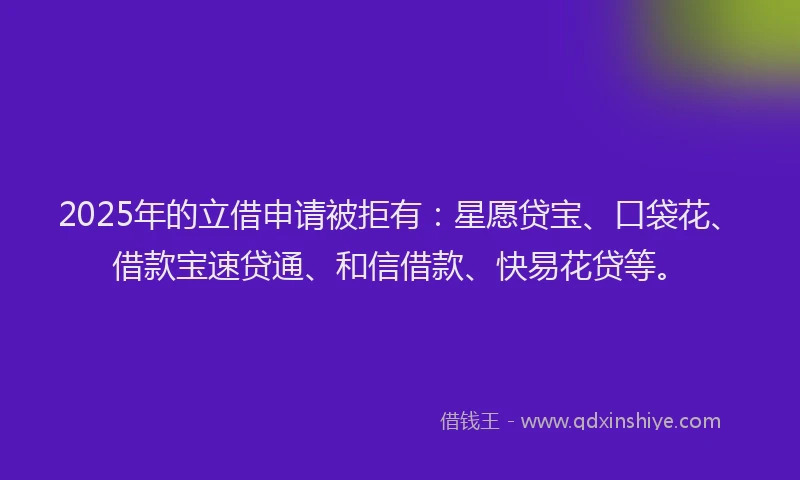 2025年的立借申请被拒有：星愿贷宝、口袋花、借款宝速贷通、和信借款、快易花贷等。