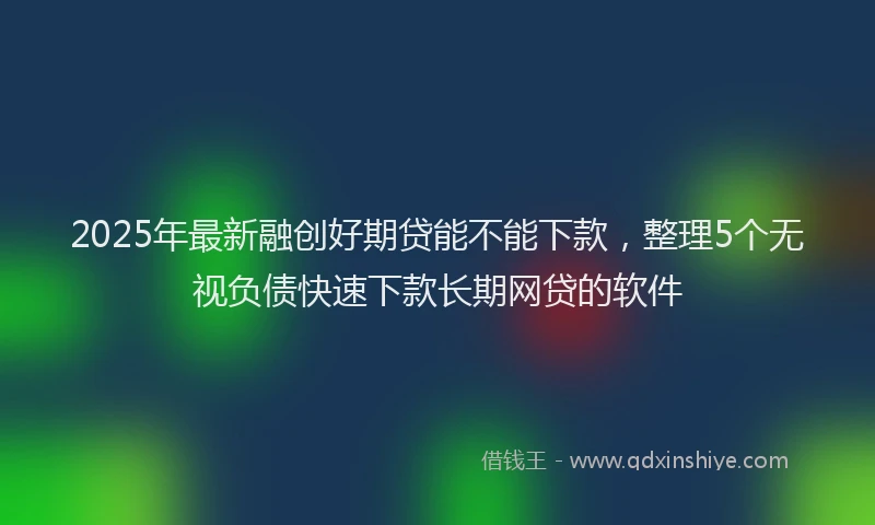 2025年最新融创好期贷能不能下款，整理5个无视负债快速下款长期网贷的软件