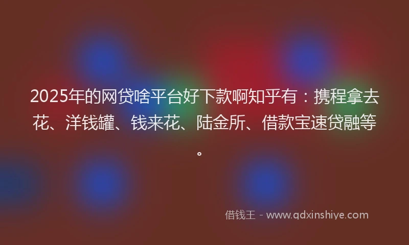 2025年的网贷啥平台好下款啊知乎有：携程拿去花、洋钱罐、钱来花、陆金所、借款宝速贷融等。