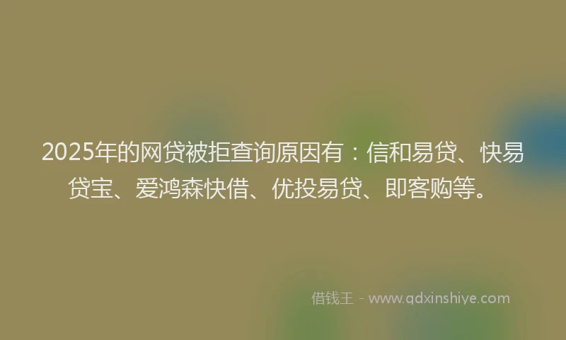 2025年的网贷被拒查询原因有：信和易贷、快易贷宝、爱鸿森快借、优投易贷、即客购等。