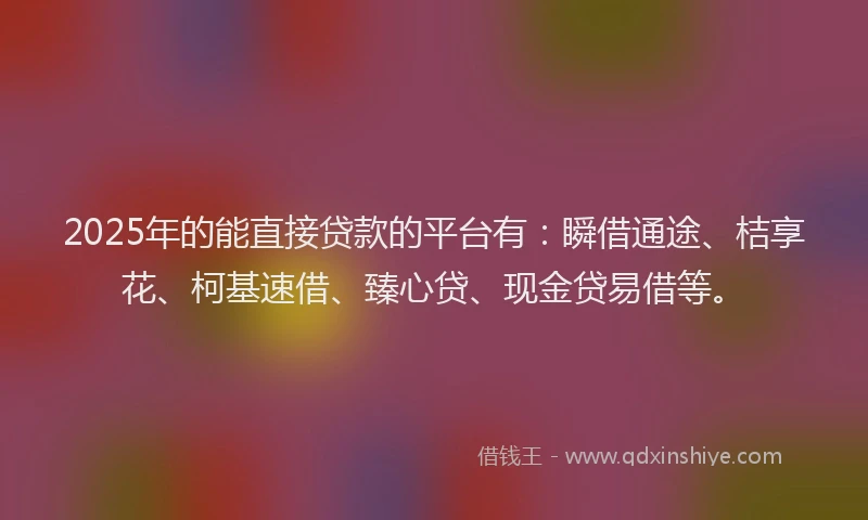 2025年的能直接贷款的平台有：瞬借通途、桔享花、柯基速借、臻心贷、现金贷易借等。