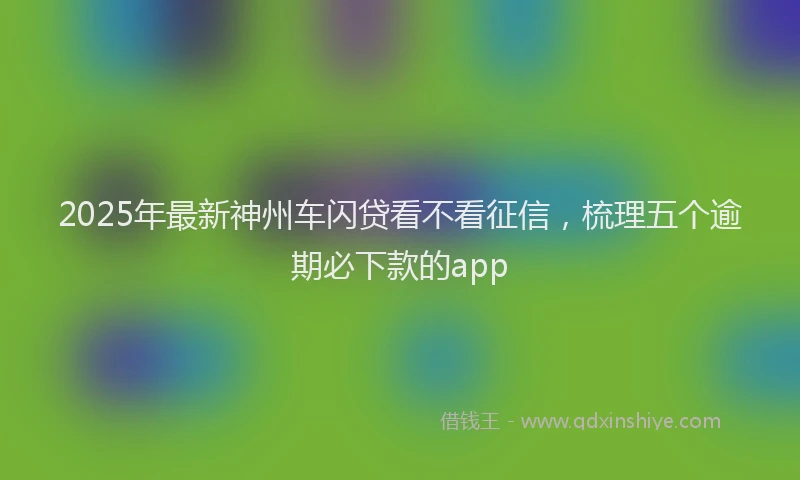 2025年最新神州车闪贷看不看征信，梳理五个逾期必下款的app