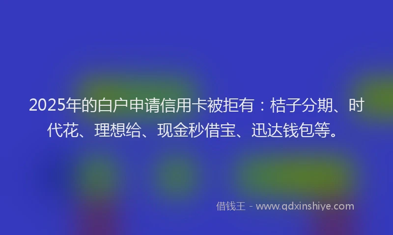 2025年的白户申请信用卡被拒有：桔子分期、时代花、理想给、现金秒借宝、迅达钱包等。
