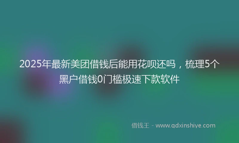 2025年最新美团借钱后能用花呗还吗，梳理5个黑户借钱0门槛极速下款软件
