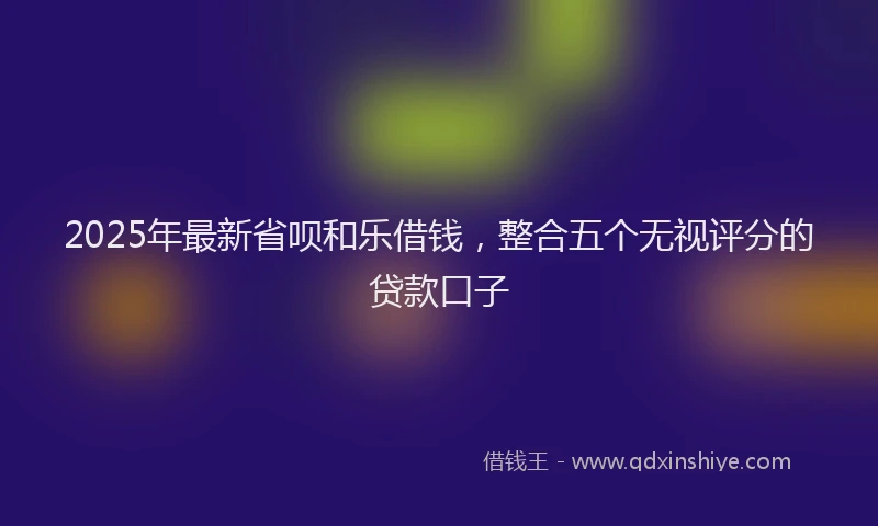 2025年最新省呗和乐借钱，整合五个无视评分的贷款口子