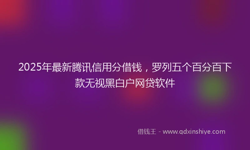 2025年最新腾讯信用分借钱，罗列五个百分百下款无视黑白户网贷软件