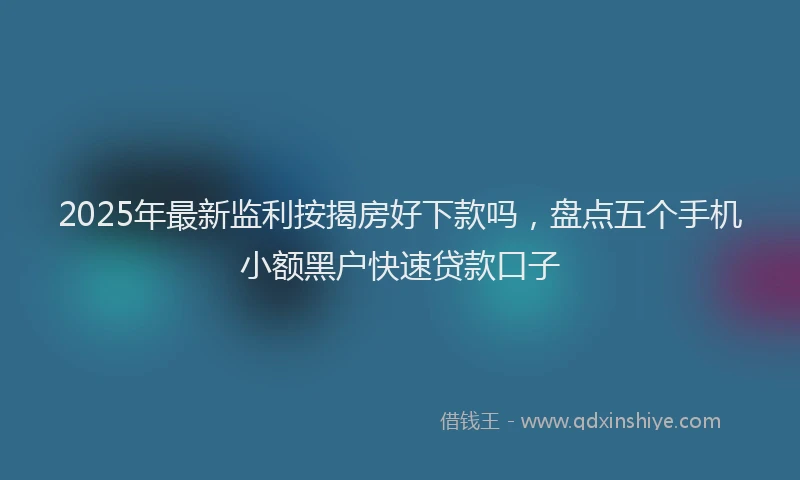 2025年最新监利按揭房好下款吗，盘点五个手机小额黑户快速贷款口子