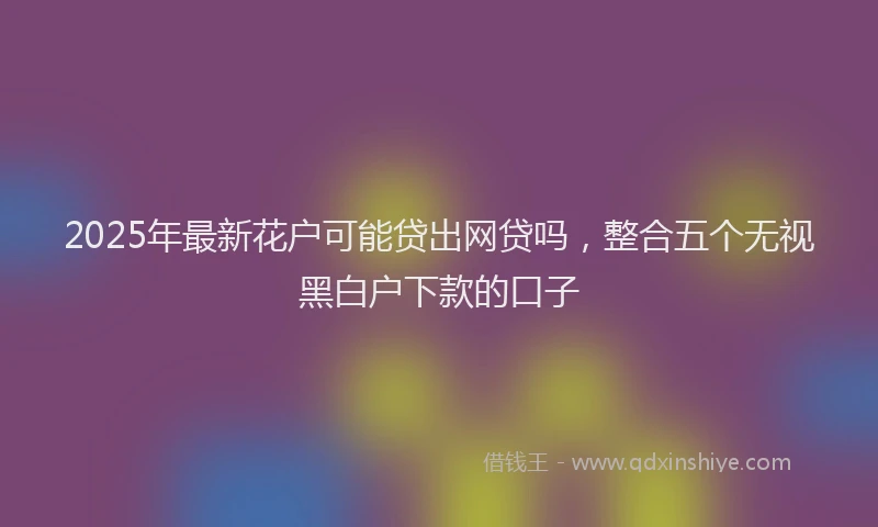 2025年最新花户可能贷出网贷吗，整合五个无视黑白户下款的口子