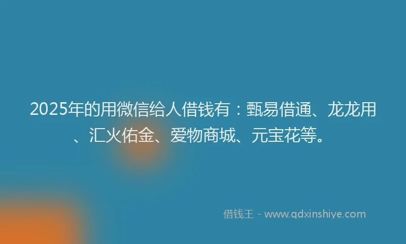 2025年的用微信给人借钱有：甄易借通、龙龙用、汇火佑金、爱物商城、元宝花等。