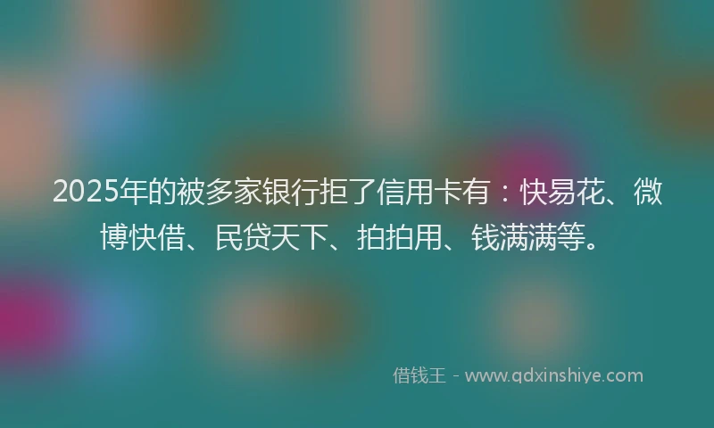 2025年的被多家银行拒了信用卡有：快易花、微博快借、民贷天下、拍拍用、钱满满等。