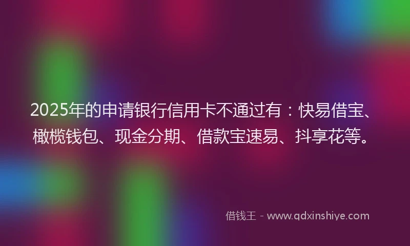 2025年的申请银行信用卡不通过有：快易借宝、橄榄钱包、现金分期、借款宝速易、抖享花等。