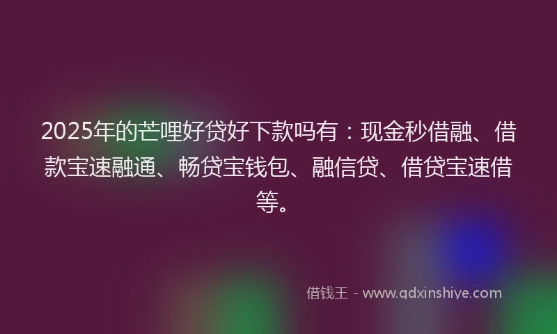 2025年的芒哩好贷好下款吗有：现金秒借融、借款宝速融通、畅贷宝钱包、融信贷、借贷宝速借等。
