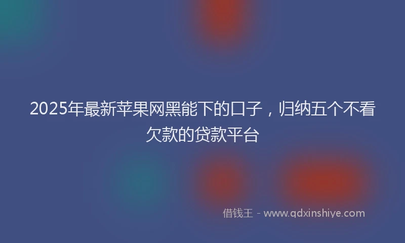 2025年最新苹果网黑能下的口子，归纳五个不看欠款的贷款平台