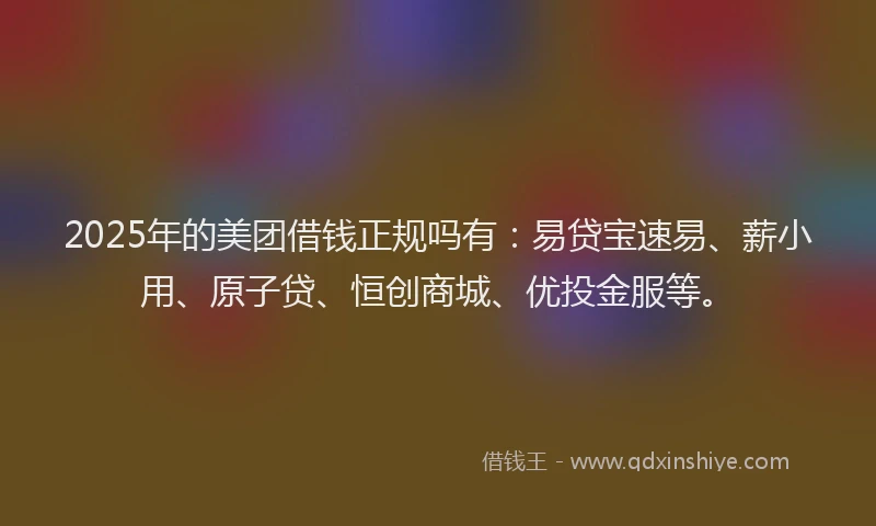 2025年的美团借钱正规吗有：易贷宝速易、薪小用、原子贷、恒创商城、优投金服等。