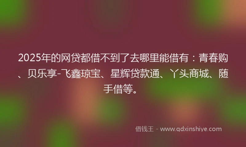 2025年的网贷都借不到了去哪里能借有:青春购、贝乐享-飞鑫琼宝、星辉贷款通、丫头商城、随手借等。