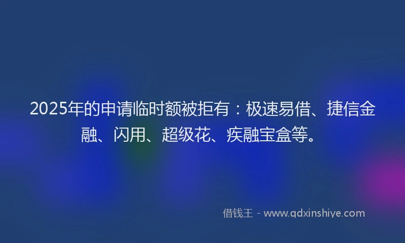 2025年的申请临时额被拒有：极速易借、捷信金融、闪用、超级花、疾融宝盒等。