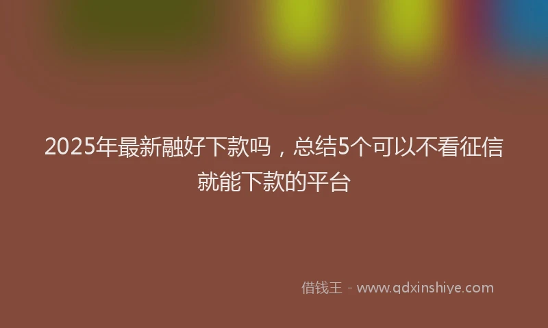 2025年最新融好下款吗，总结5个可以不看征信就能下款的平台