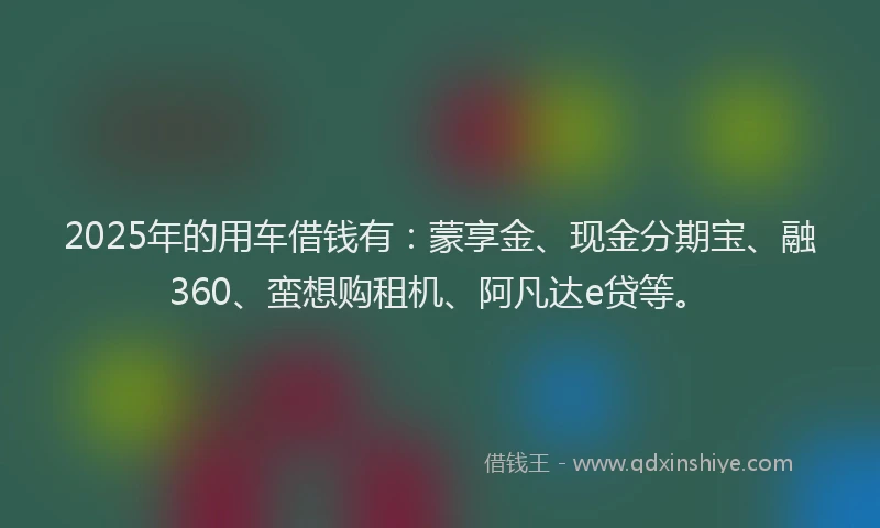 2025年的用车借钱有：蒙享金、现金分期宝、融360、蛮想购租机、阿凡达e贷等。