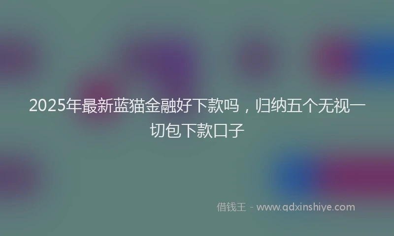 2025年最新蓝猫金融好下款吗，归纳五个无视一切包下款口子