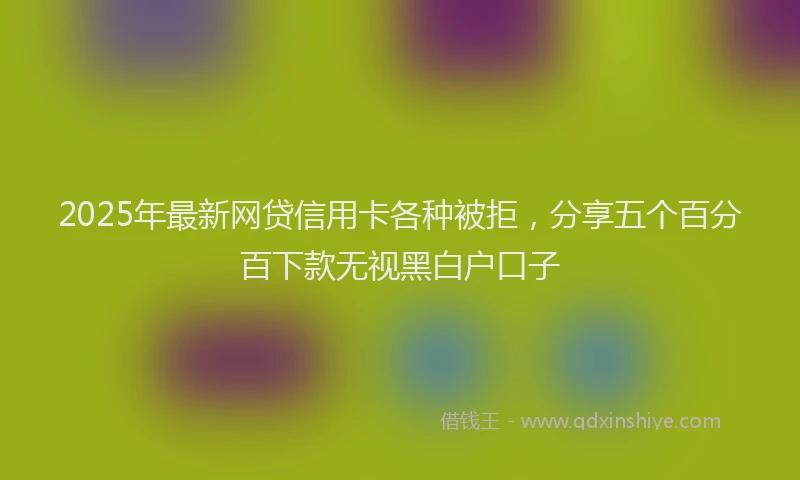 2025年最新网贷信用卡各种被拒，分享五个百分百下款无视黑白户口子