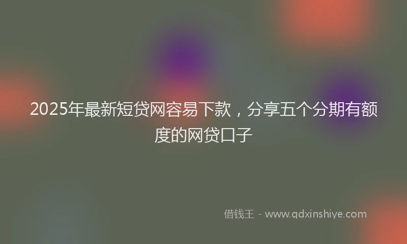 2025年最新短贷网容易下款，分享五个分期有额度的网贷口子