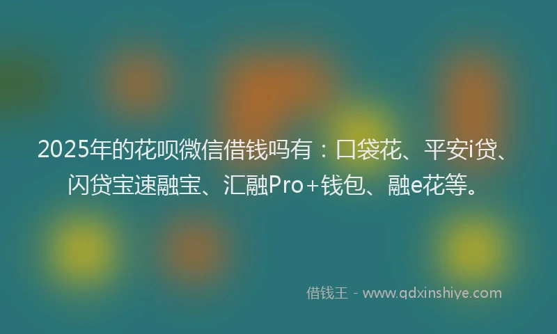 2025年的花呗微信借钱吗有：口袋花、平安i贷、闪贷宝速融宝、汇融Pro+钱包、融e花等。