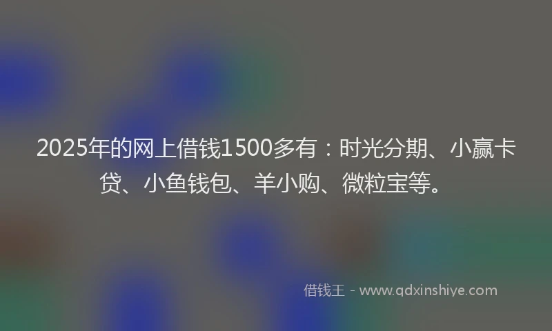 2025年的网上借钱1500多有：时光分期、小赢卡贷、小鱼钱包、羊小购、微粒宝等。