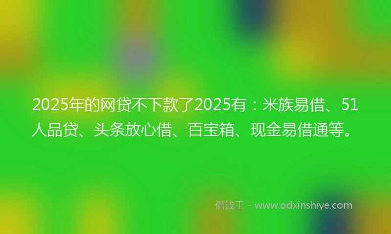 2025年的网贷不下款了2025有：米族易借、51人品贷、头条放心借、百宝箱、现金易借通等。