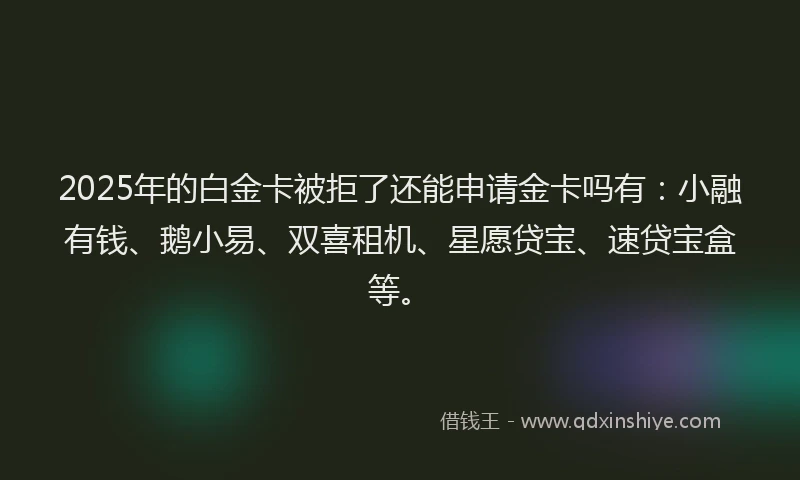 2025年的白金卡被拒了还能申请金卡吗有：小融有钱、鹅小易、双喜租机、星愿贷宝、速贷宝盒等。