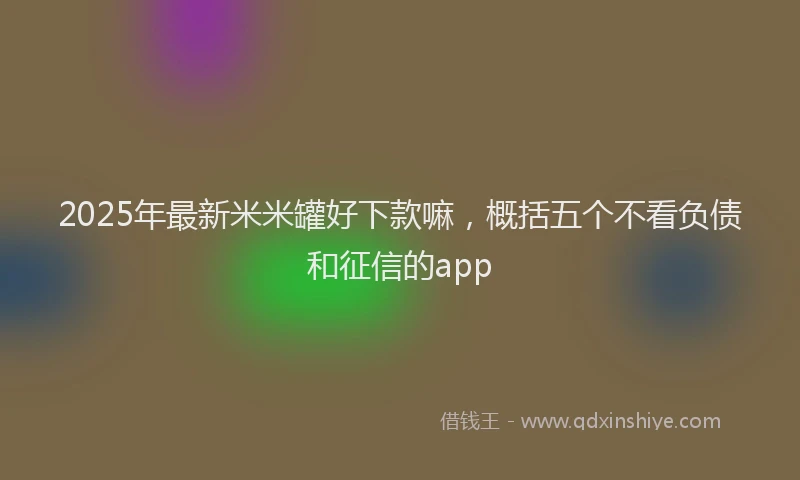 2025年最新米米罐好下款嘛，概括五个不看负债和征信的app