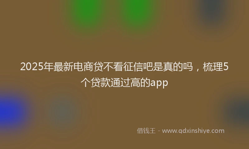 2025年最新电商贷不看征信吧是真的吗，梳理5个贷款通过高的app