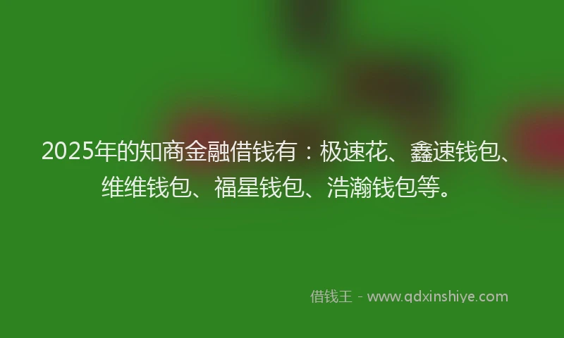 2025年的知商金融借钱有：极速花、鑫速钱包、维维钱包、福星钱包、浩瀚钱包等。
