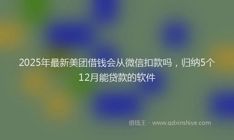 2025年最新美团借钱会从微信扣款吗，归纳5个12月能贷款的软件