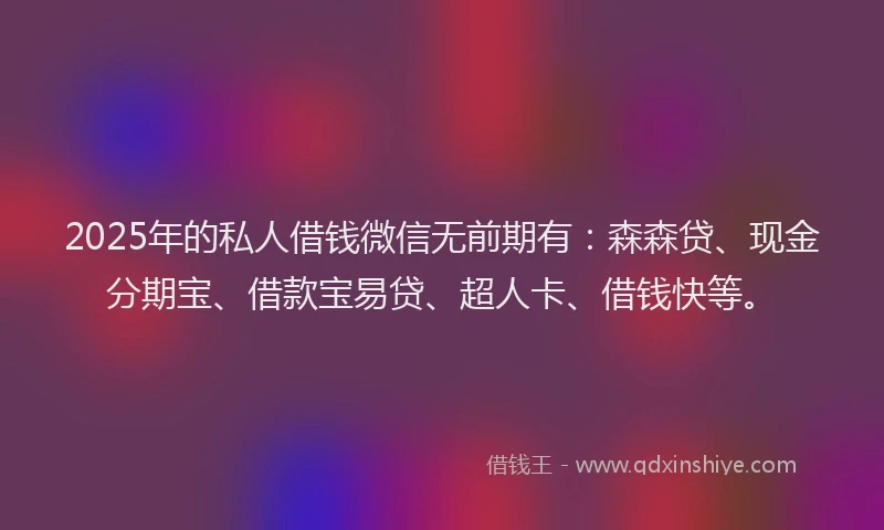 2025年的私人借钱微信无前期有：森森贷、现金分期宝、借款宝易贷、超人卡、借钱快等。